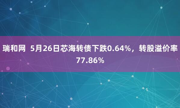 瑞和网  5月26日芯海转债下跌0.64%，转股溢价率77.86%