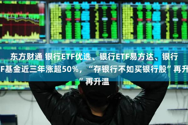 东方财通 银行ETF优选、银行ETF易方达、银行ETF基金近三年涨超50%，“存银行不如买银行股”再升温