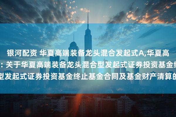 银河配资 华夏高端装备龙头混合发起式A,华夏高端装备龙头混合发起式C: 关于华夏高端装备龙头混合型发起式证券投资基金终止基金合同及基金财产清算的公告
