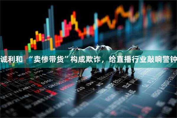 诚利和  “卖惨带货”构成欺诈，给直播行业敲响警钟