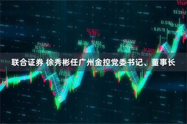 联合证券 徐秀彬任广州金控党委书记、董事长