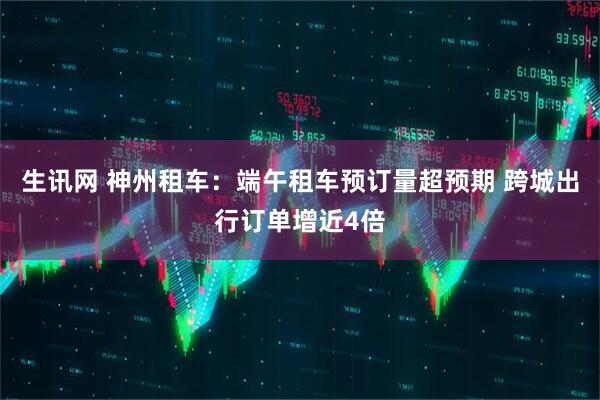 生讯网 神州租车：端午租车预订量超预期 跨城出行订单增近4倍