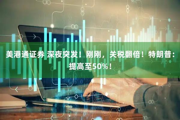 美港通证券 深夜突发！刚刚，关税翻倍！特朗普：提高至50%！
