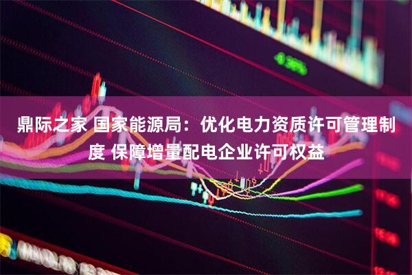 鼎际之家 国家能源局：优化电力资质许可管理制度 保障增量配电企业许可权益