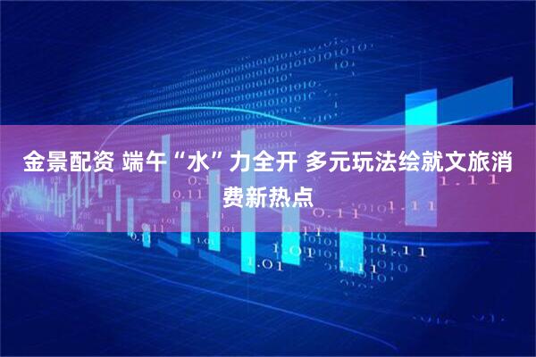 金景配资 端午“水”力全开 多元玩法绘就文旅消费新热点