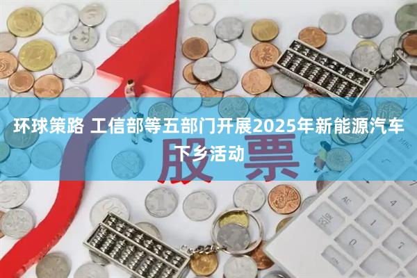 环球策路 工信部等五部门开展2025年新能源汽车下乡活动