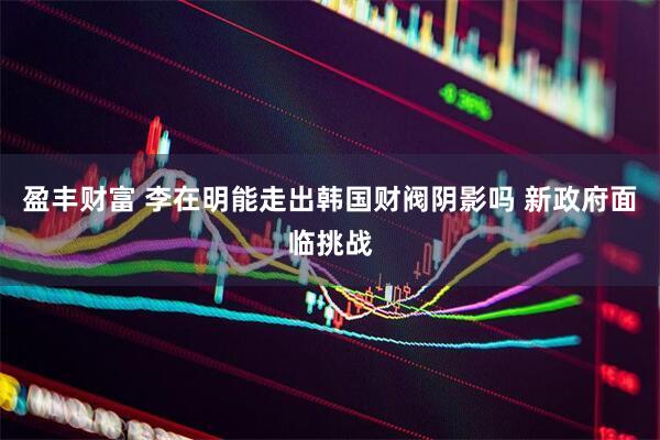 盈丰财富 李在明能走出韩国财阀阴影吗 新政府面临挑战
