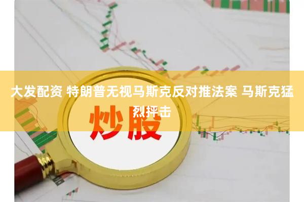大发配资 特朗普无视马斯克反对推法案 马斯克猛烈抨击