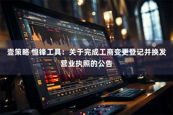 壹策略 恒锋工具：关于完成工商变更登记并换发营业执照的公告