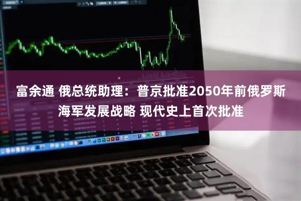 富余通 俄总统助理：普京批准2050年前俄罗斯海军发展战略 现代史上首次批准