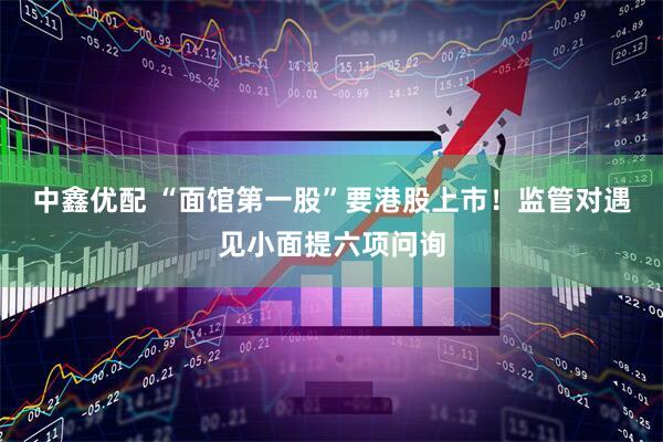 中鑫优配 “面馆第一股”要港股上市！监管对遇见小面提六项问询