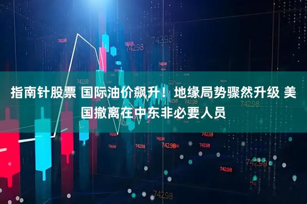 指南针股票 国际油价飙升！地缘局势骤然升级 美国撤离在中东非必要人员