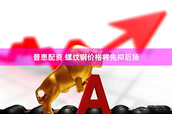 普患配资 螺纹钢价格将先抑后扬