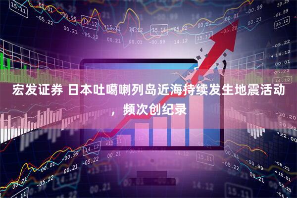 宏发证券 日本吐噶喇列岛近海持续发生地震活动，频次创纪录
