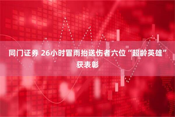 同门证券 26小时冒雨抬送伤者六位“超龄英雄”获表彰