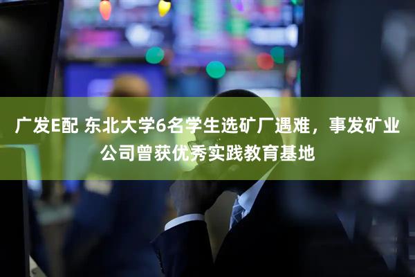 广发E配 东北大学6名学生选矿厂遇难，事发矿业公司曾获优秀实践教育基地