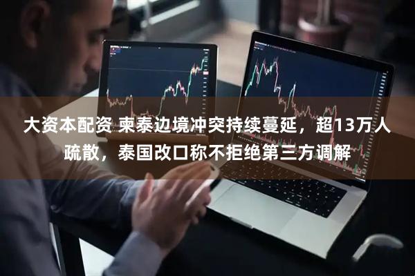 大资本配资 柬泰边境冲突持续蔓延，超13万人疏散，泰国改口称不拒绝第三方调解