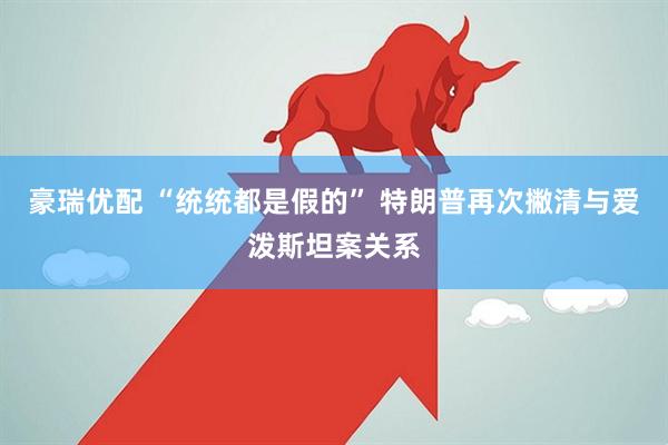 豪瑞优配 “统统都是假的” 特朗普再次撇清与爱泼斯坦案关系