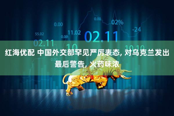 红海优配 中国外交部罕见严厉表态, 对乌克兰发出最后警告, 火药味浓