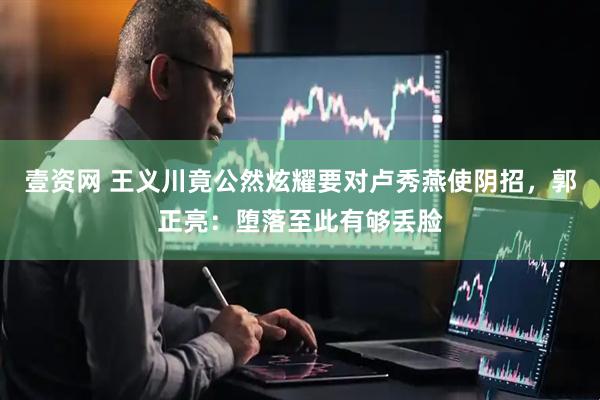 壹资网 王义川竟公然炫耀要对卢秀燕使阴招，郭正亮：堕落至此有够丢脸