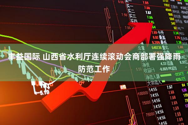 丰益国际 山西省水利厅连续滚动会商部署强降雨防范工作