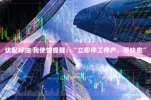 优配好油 我使馆提醒：“立即停工停产，尽快撤”