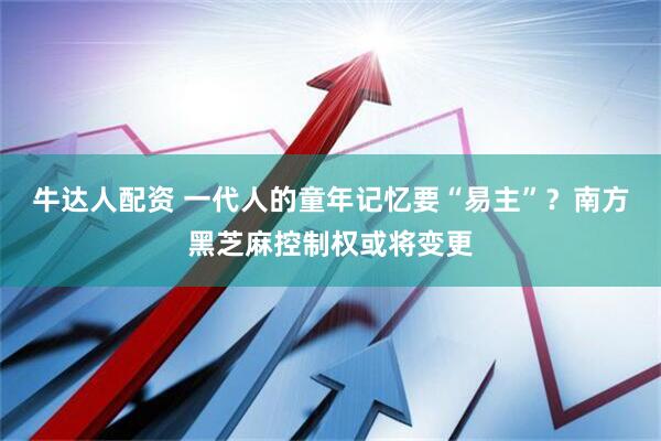 牛达人配资 一代人的童年记忆要“易主”？南方黑芝麻控制权或将变更