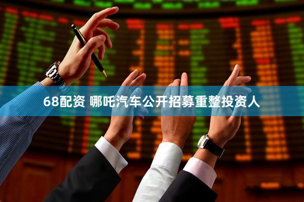 68配资 哪吒汽车公开招募重整投资人