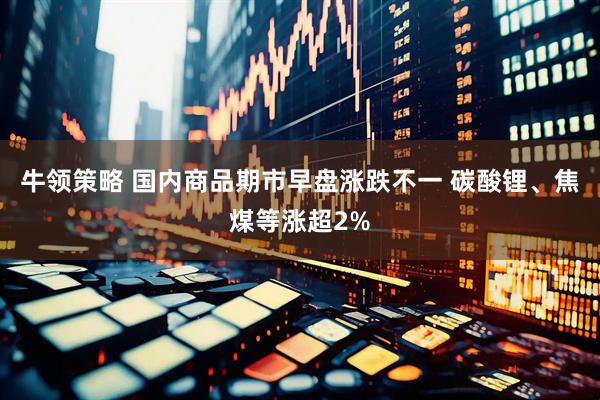 牛领策略 国内商品期市早盘涨跌不一 碳酸锂、焦煤等涨超2%