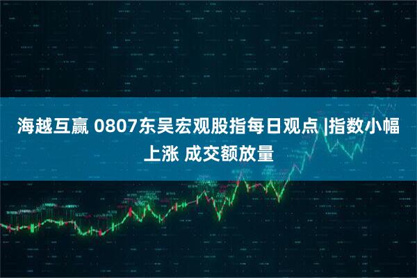 海越互赢 0807东吴宏观股指每日观点 |指数小幅上涨 成交额放量