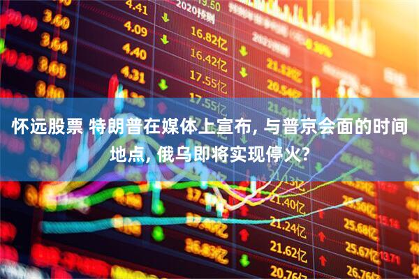怀远股票 特朗普在媒体上宣布, 与普京会面的时间地点, 俄乌即将实现停火?