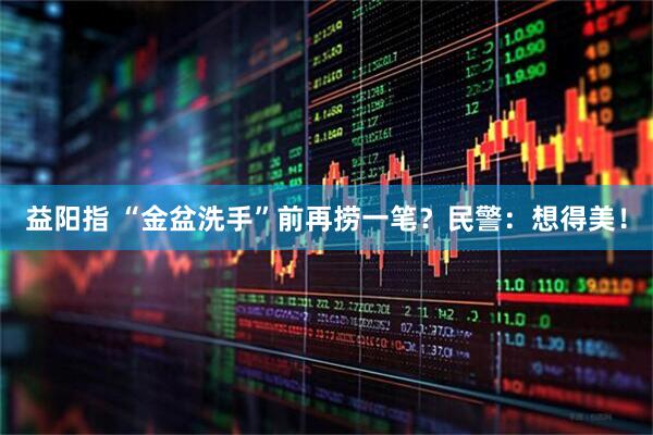 益阳指 “金盆洗手”前再捞一笔？民警：想得美！