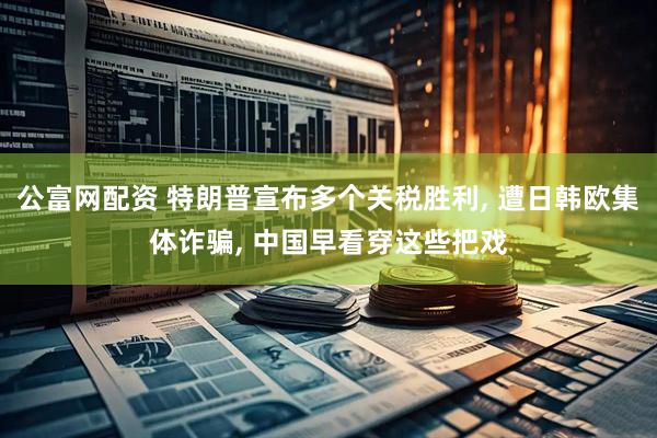 公富网配资 特朗普宣布多个关税胜利, 遭日韩欧集体诈骗, 中国早看穿这些把戏