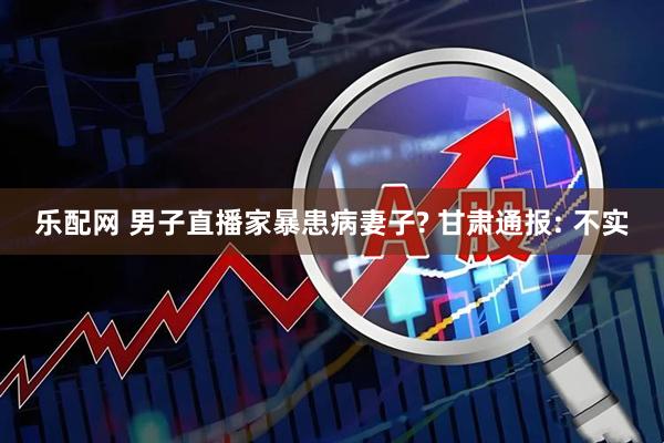 乐配网 男子直播家暴患病妻子? 甘肃通报: 不实