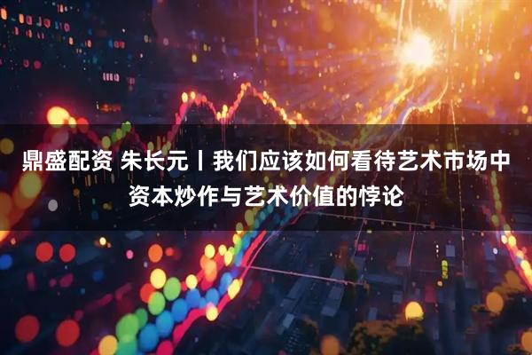 鼎盛配资 朱长元丨我们应该如何看待艺术市场中资本炒作与艺术价值的悖论