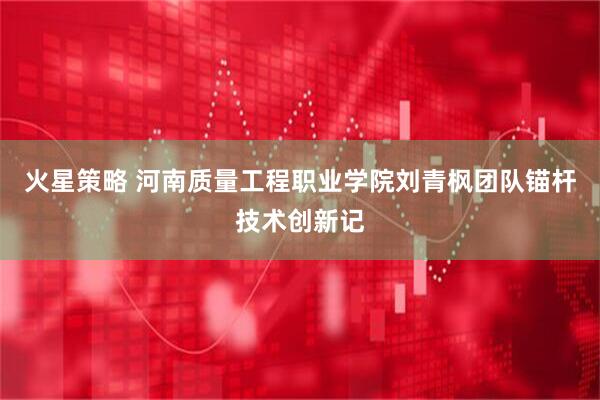 火星策略 河南质量工程职业学院刘青枫团队锚杆技术创新记