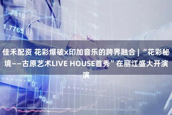 佳禾配资 花彩爆破x印加音乐的跨界融合 | “花彩秘境——古原艺术LIVE HOUSE首秀”在丽江盛大开演