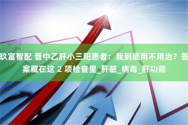 玖富智配 晋中乙肝小三阳患者：我到底用不用治？答案藏在这 2 项检查里_肝脏_病毒_肝功能