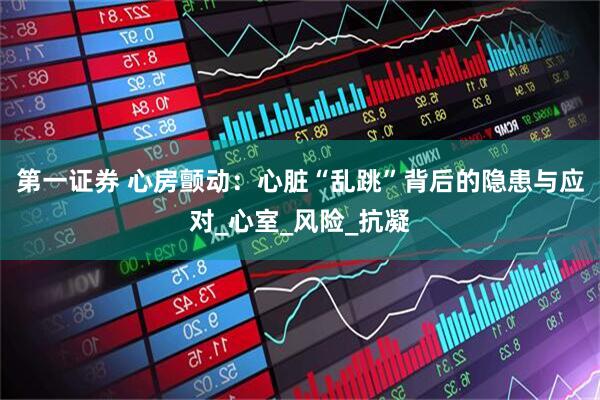 第一证券 心房颤动：心脏“乱跳”背后的隐患与应对_心室_风险_抗凝