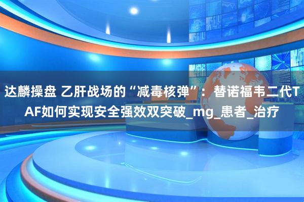 达麟操盘 乙肝战场的“减毒核弹”：替诺福韦二代TAF如何实现安全强效双突破_mg_患者_治疗