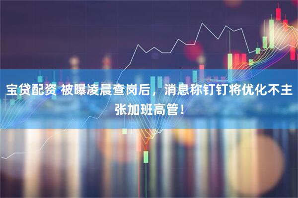 宝贷配资 被曝凌晨查岗后，消息称钉钉将优化不主张加班高管！