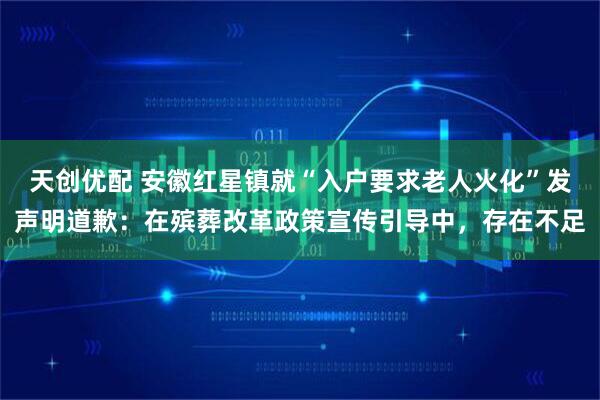 天创优配 安徽红星镇就“入户要求老人火化”发声明道歉：在殡葬改革政策宣传引导中，存在不足