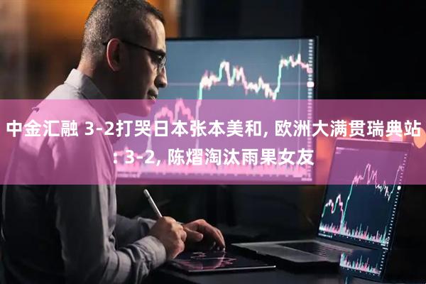 中金汇融 3-2打哭日本张本美和, 欧洲大满贯瑞典站: 3-2, 陈熠淘汰雨果女友