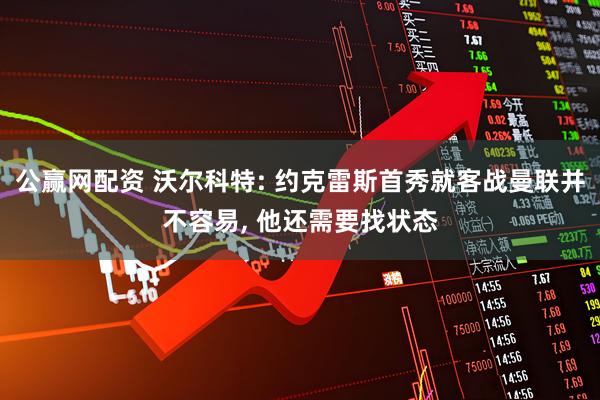 公赢网配资 沃尔科特: 约克雷斯首秀就客战曼联并不容易, 他还需要找状态