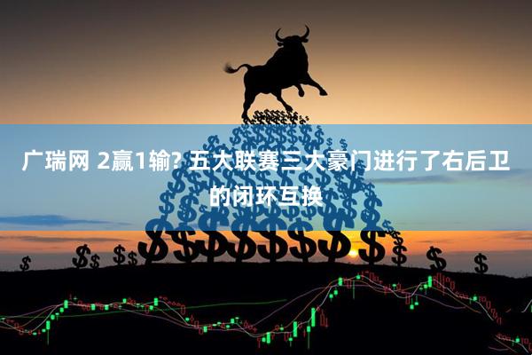 广瑞网 2赢1输? 五大联赛三大豪门进行了右后卫的闭环互换