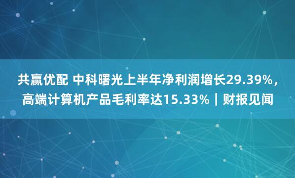 共赢优配 中科曙光上半年净利润增长29.39%，高端计算机产品毛利率达15.33%｜财报见闻