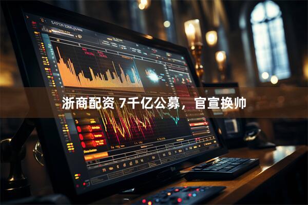 浙商配资 7千亿公募，官宣换帅