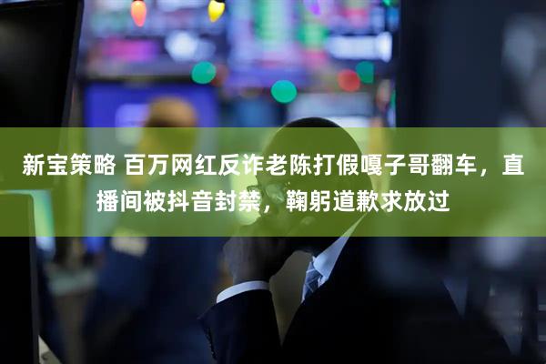 新宝策略 百万网红反诈老陈打假嘎子哥翻车，直播间被抖音封禁，鞠躬道歉求放过