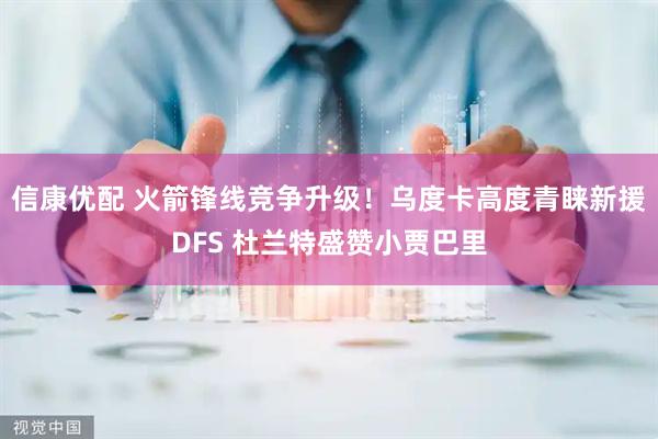 信康优配 火箭锋线竞争升级！乌度卡高度青睐新援DFS 杜兰特盛赞小贾巴里