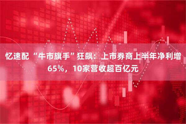 忆速配 “牛市旗手”狂飙：上市券商上半年净利增65%，10家营收超百亿元